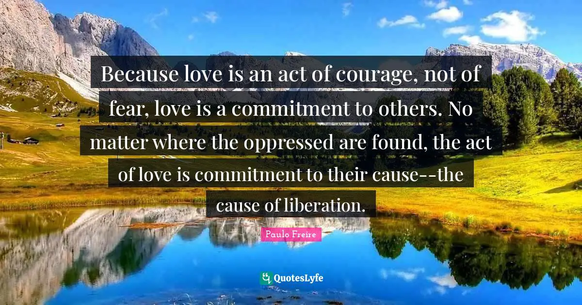 Found Quotes: "Because love is an act of courage, not of fear, love is a commitment to others. No matter where the oppressed are found, the act of love is commitment to their cause--the cause of liberation."