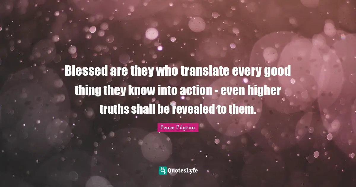Blessed are they who translate every good thing they know into action - even higher truths shall be revealed to them.