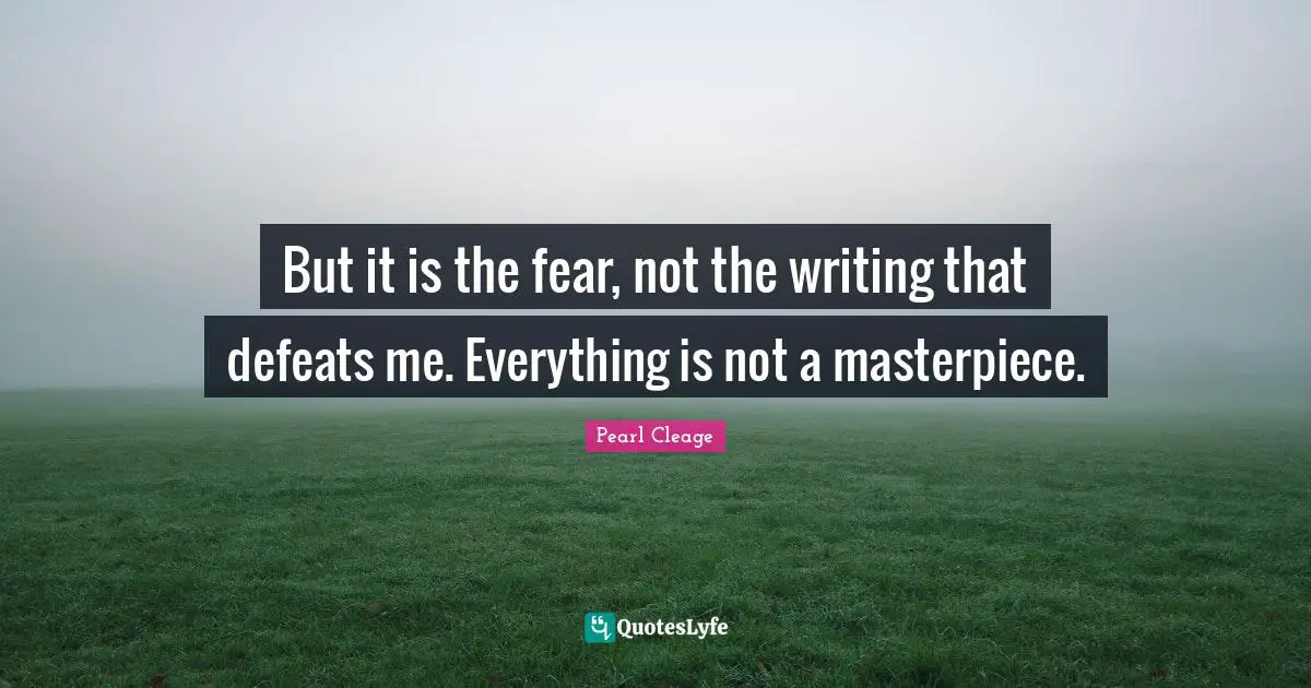 But it is the fear, not the writing that defeats me. Everything is not a masterpiece.