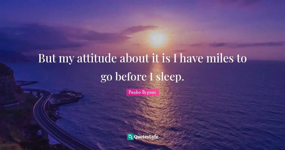 But my attitude about it is I have miles to go before I sleep.