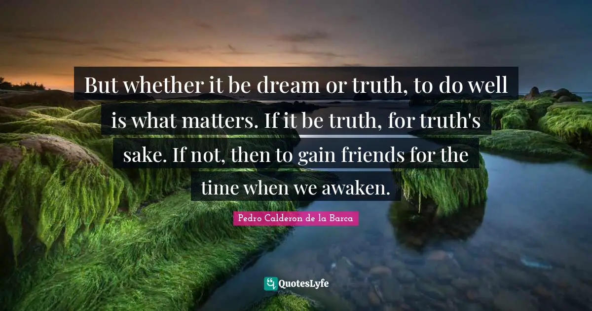 But whether it be dream or truth, to do well is what matters. If it be truth, for truth's sake. If not, then to gain friends for the time when we awaken.