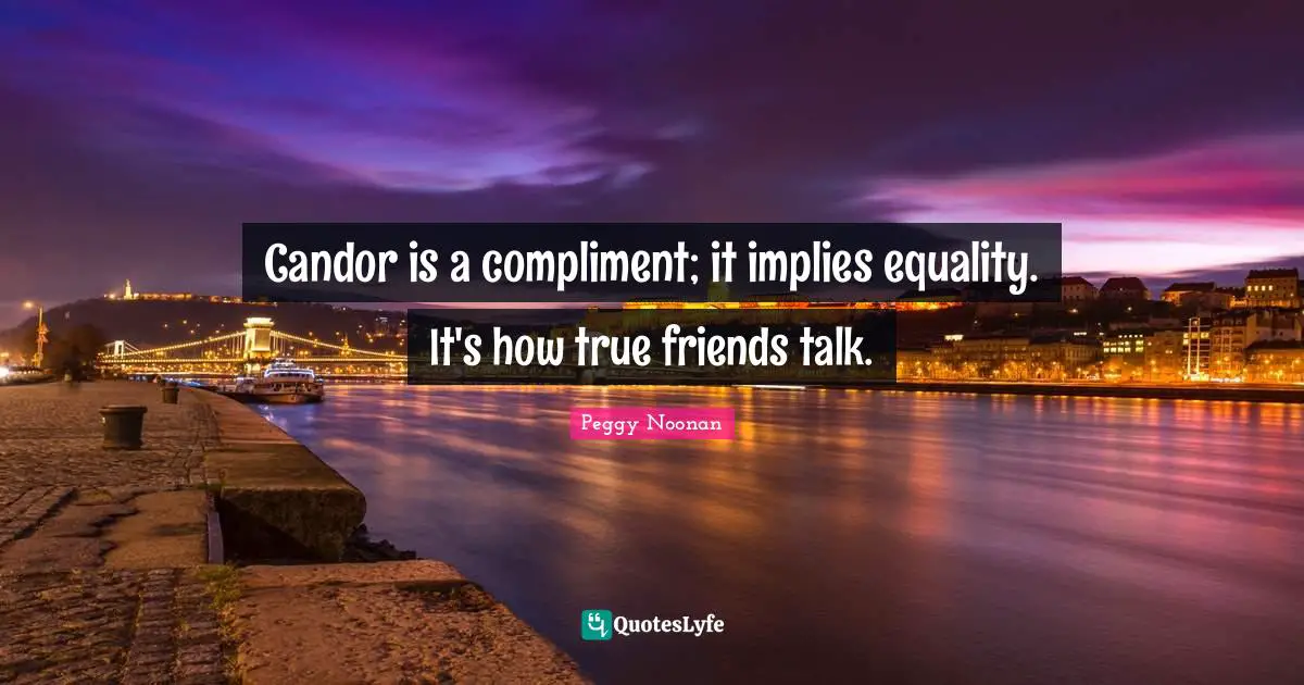 Candor is a compliment; it implies equality. It's how true friends talk.