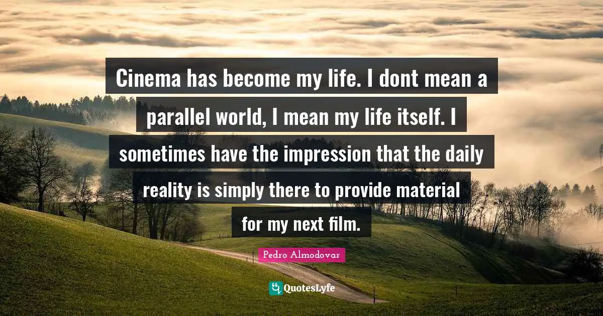 Cinema has become my life. I dont mean a parallel world, I mean my life itself. I sometimes have the impression that the daily reality is simply there to provide material for my next film.