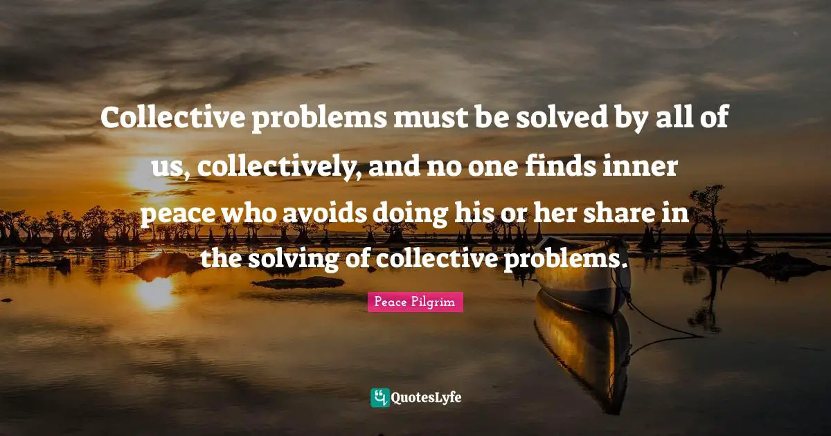 Collective problems must be solved by all of us, collectively, and no one finds inner peace who avoids doing his or her share in the solving of collective problems.