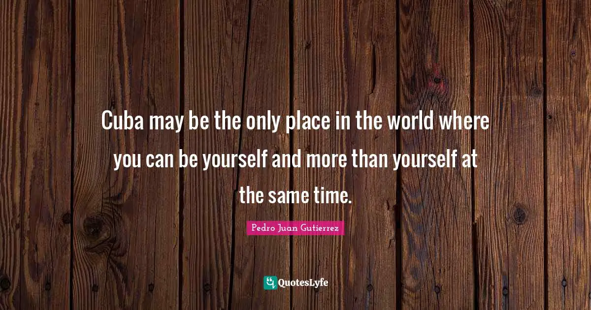 Cuba may be the only place in the world where you can be yourself and more than yourself at the same time.