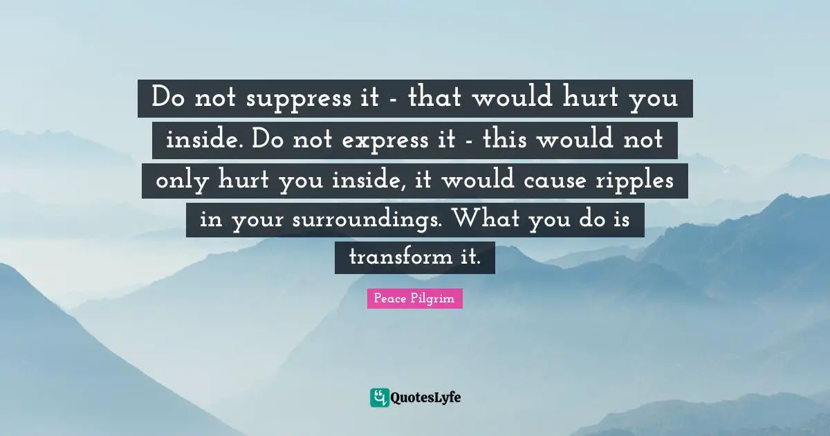 Do not suppress it - that would hurt you inside. Do not express it - this would not only hurt you inside, it would cause ripples in your surroundings. What you do is transform it.