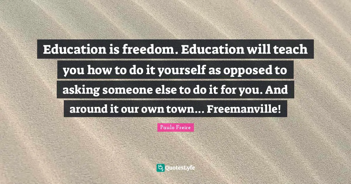 Education is freedom. Education will teach you how to do it yourself as opposed to asking someone else to do it for you. And around it our own town... Freemanville!