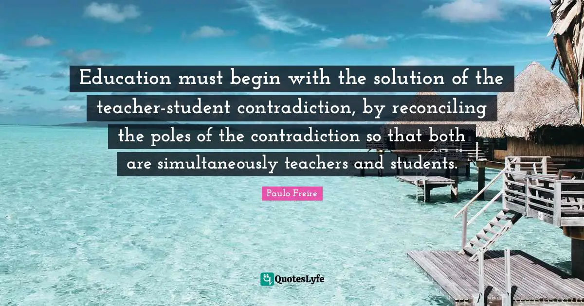 Teacher Quotes: "Education must begin with the solution of the teacher-student contradiction, by reconciling the poles of the contradiction so that both are simultaneously teachers and students."