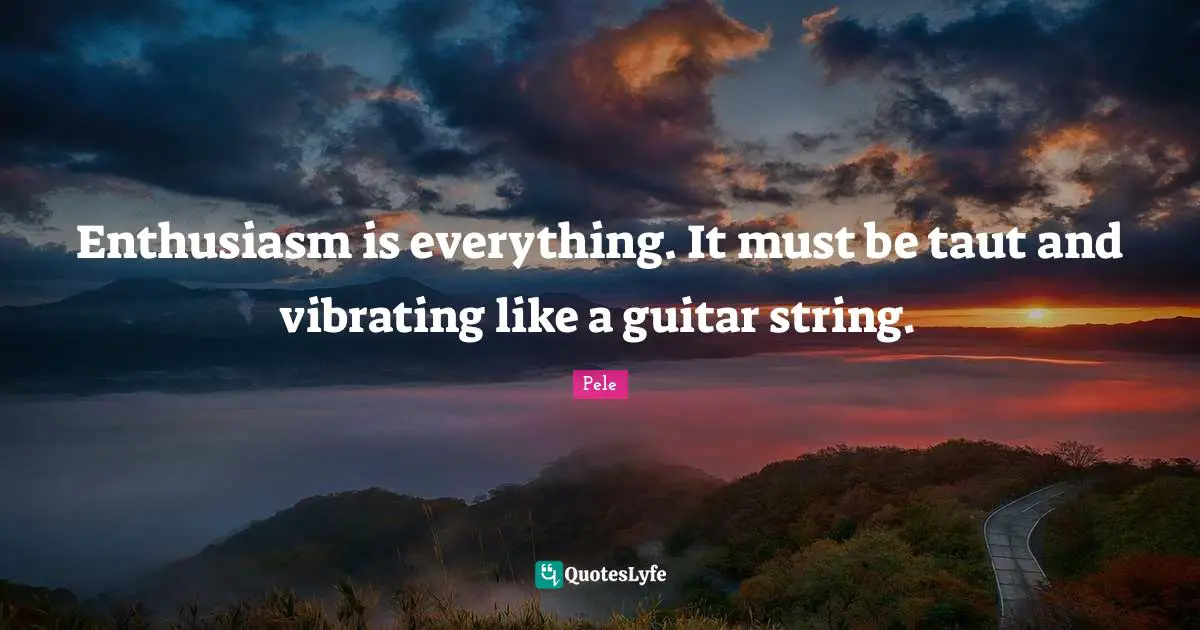Enthusiasm is everything. It must be taut and vibrating like a guitar string.