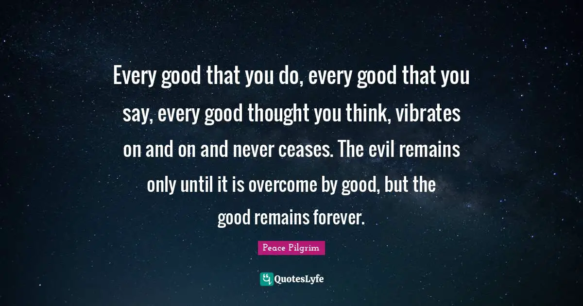 Every good that you do, every good that you say, every good thought you think, vibrates on and on and never ceases. The evil remains only until it is overcome by good, but the good remains forever.