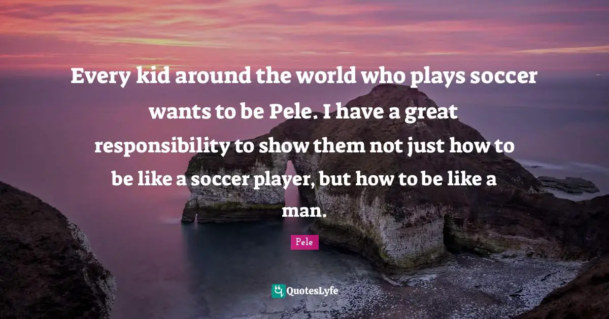 Pele Quotes: "Every kid around the world who plays soccer wants to be Pele. I have a great responsibility to show them not just how to be like a soccer player, but how to be like a man."
