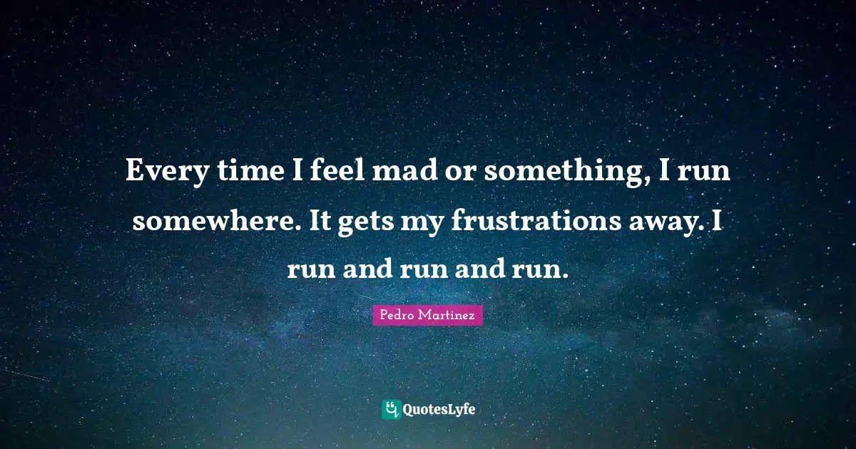 Every time I feel mad or something, I run somewhere. It gets my frustrations away. I run and run and run.