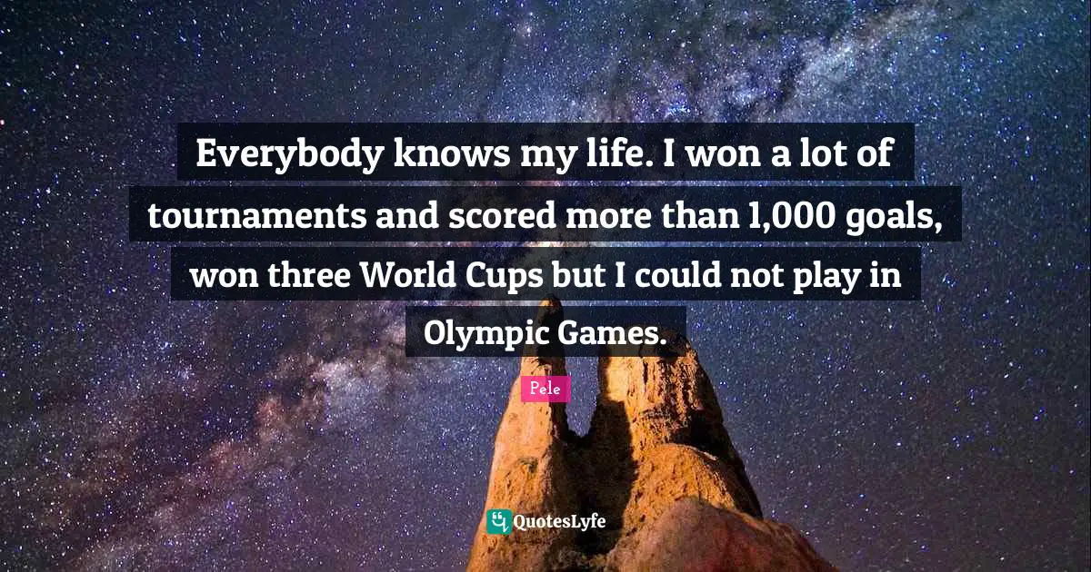 Pele Quotes: "Everybody knows my life. I won a lot of tournaments and scored more than 1,000 goals, won three World Cups but I could not play in Olympic Games."