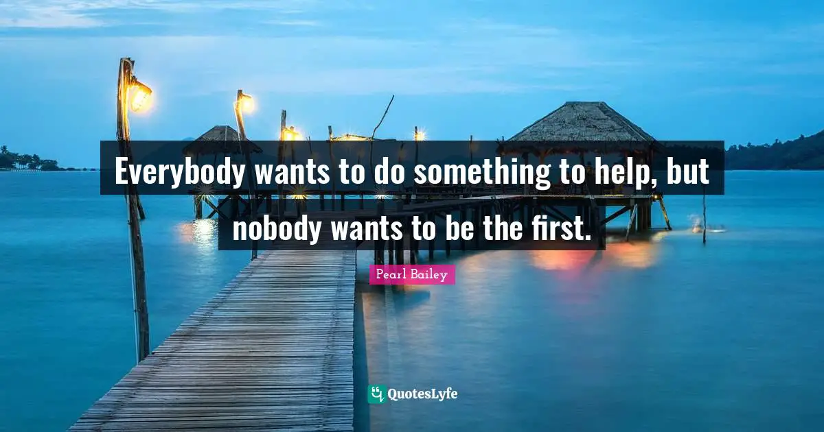 Everybody wants to do something to help, but nobody wants to be the first.