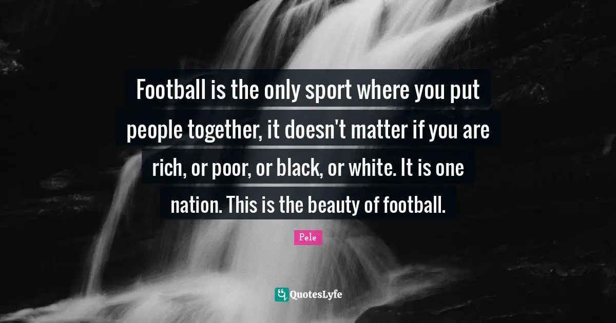 Pele Quotes: Football is the only sport where you put people together, it doesn't matter if you are rich, or poor, or black, or white. It is one nation. This is the beauty of football.