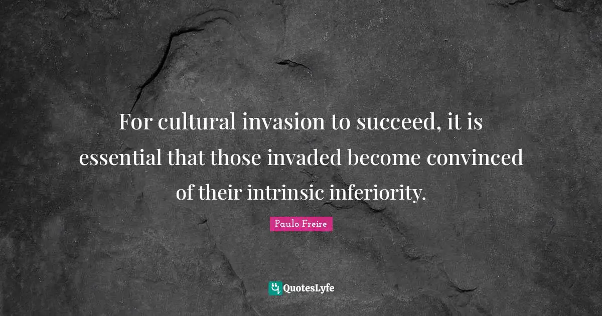 For cultural invasion to succeed, it is essential that those invaded become convinced of their intrinsic inferiority.