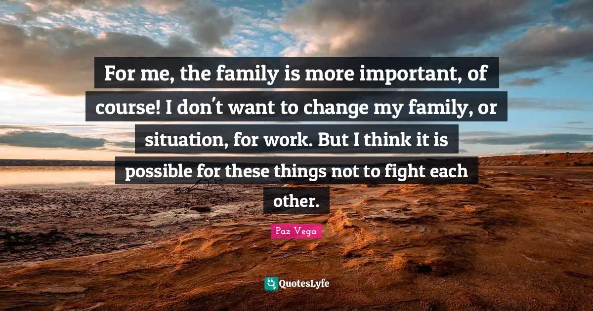 For me, the family is more important, of course! I don't want to change my family, or situation, for work. But I think it is possible for these things not to fight each other.