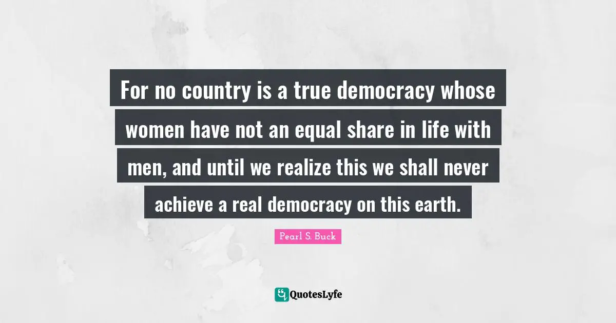 For no country is a true democracy whose women have not an equal share in life with men, and until we realize this we shall never achieve a real democracy on this earth.