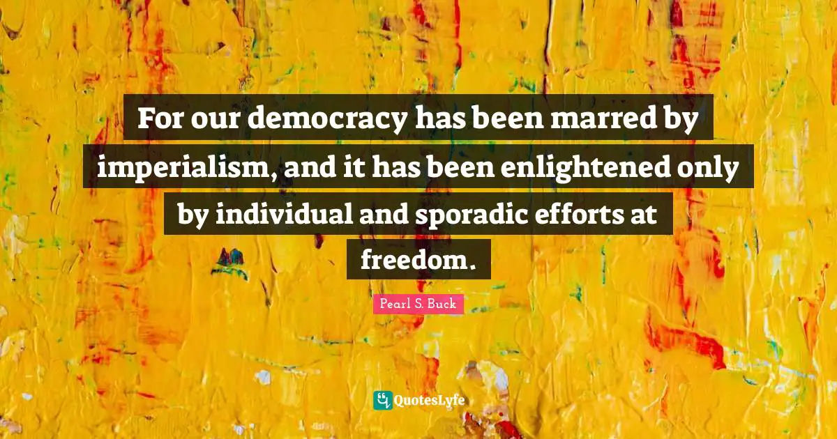 For our democracy has been marred by imperialism, and it has been enlightened only by individual and sporadic efforts at freedom.
