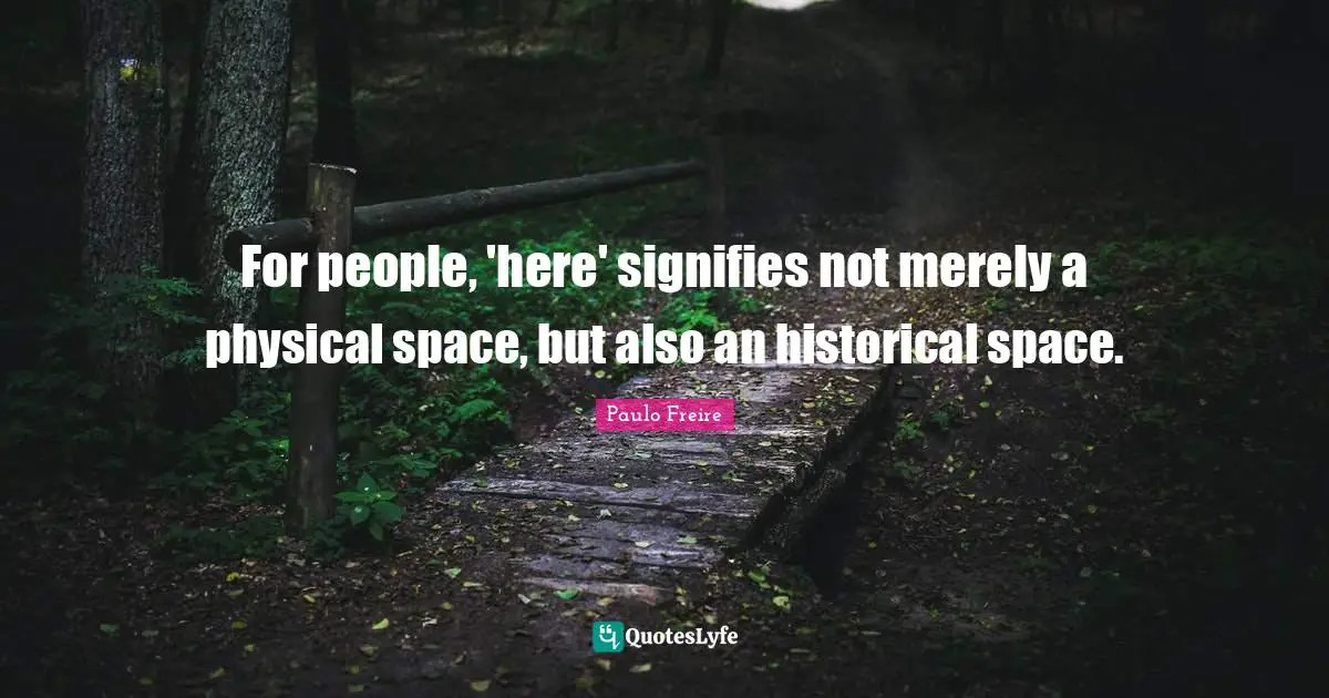 Paulo Freire Quotes: "For people, 'here' signifies not merely a physical space, but also an historical space."