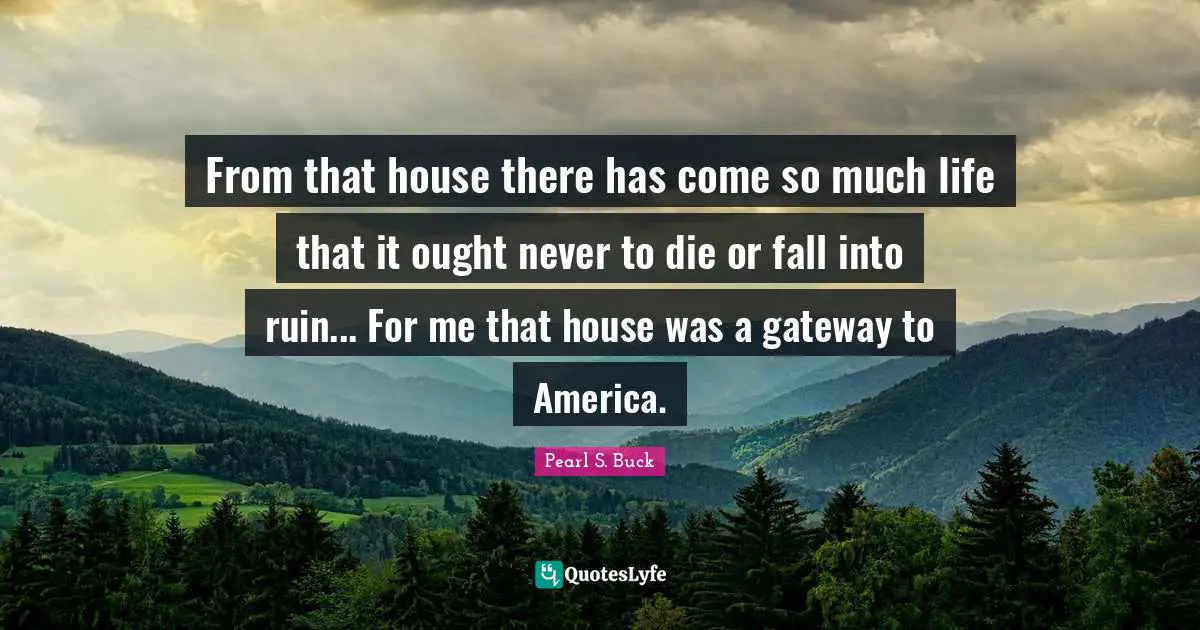 From that house there has come so much life that it ought never to die or fall into ruin... For me that house was a gateway to America.