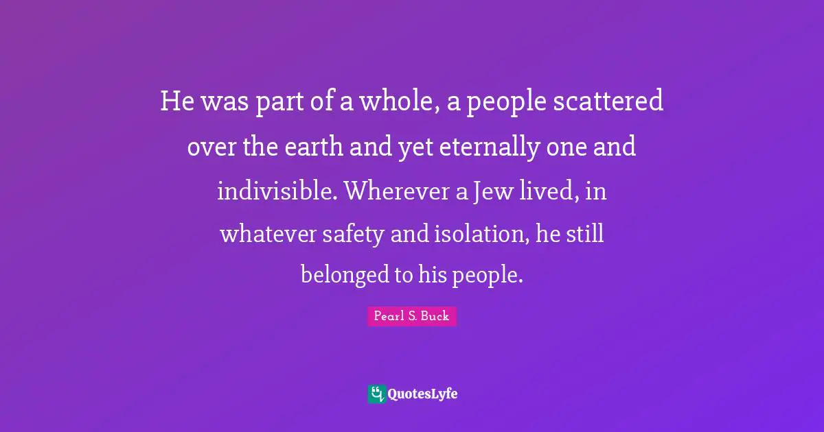 He was part of a whole, a people scattered over the earth and yet eternally one and indivisible. Wherever a Jew lived, in whatever safety and isolation, he still belonged to his people.