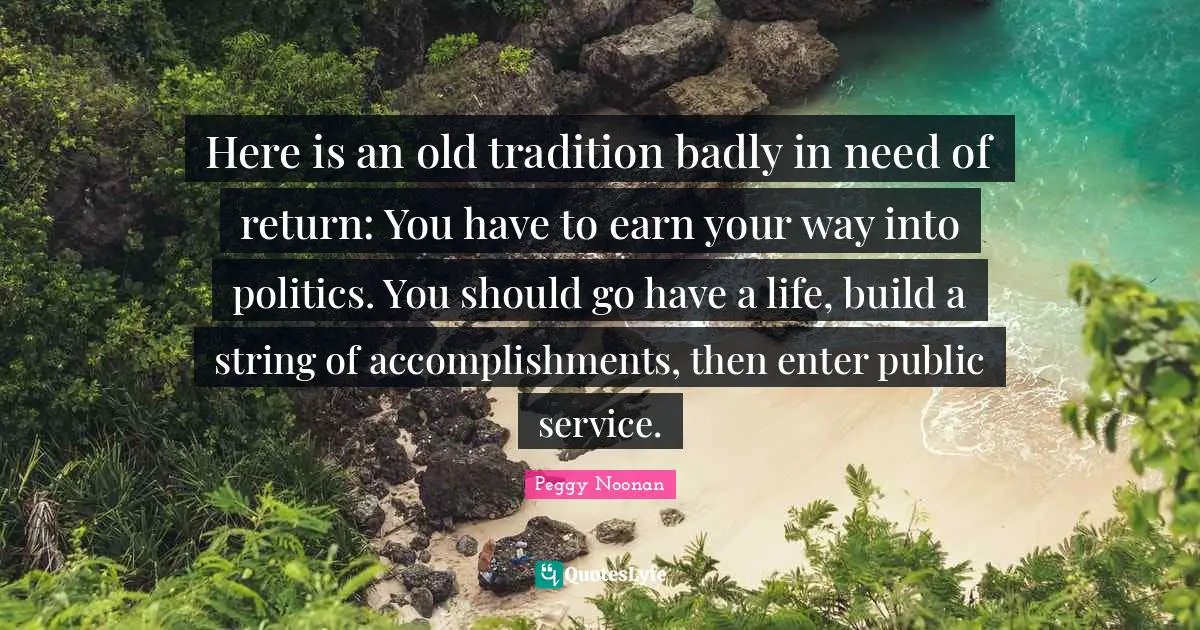 Here is an old tradition badly in need of return: You have to earn your way into politics. You should go have a life, build a string of accomplishments, then enter public service.