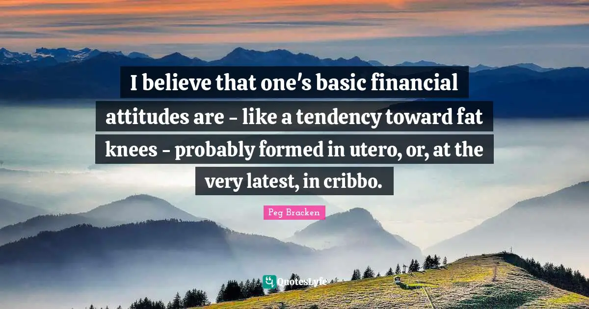 I believe that one's basic financial attitudes are - like a tendency toward fat knees - probably formed in utero, or, at the very latest, in cribbo.