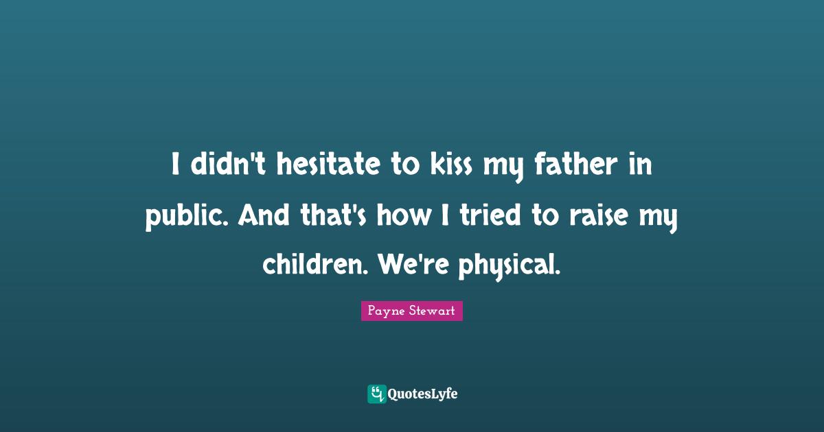 I didn't hesitate to kiss my father in public. And that's how I tried to raise my children. We're physical.