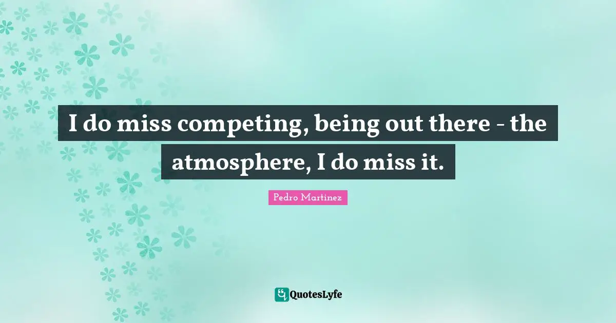 I do miss competing, being out there - the atmosphere, I do miss it.