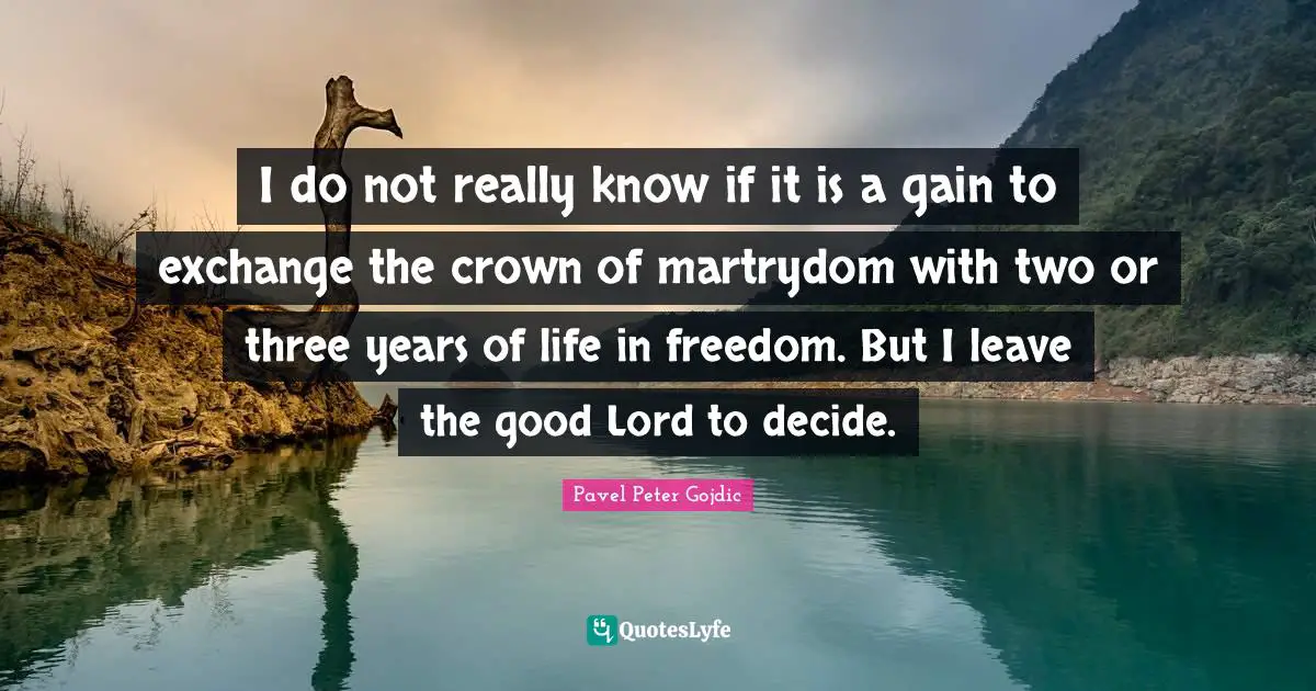 I do not really know if it is a gain to exchange the crown of martrydom with two or three years of life in freedom. But I leave the good Lord to decide.