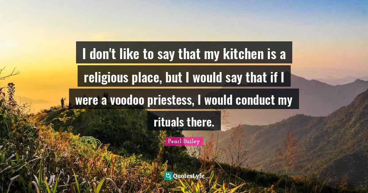 I don't like to say that my kitchen is a religious place, but I would say that if I were a voodoo priestess, I would conduct my rituals there.