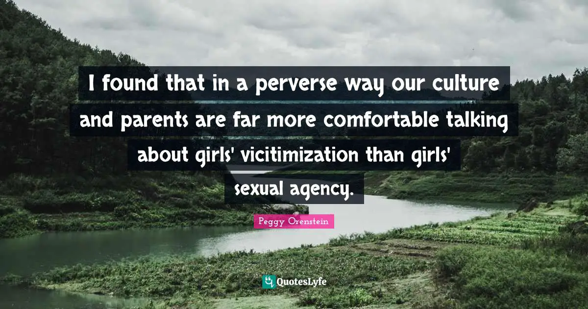 I found that in a perverse way our culture and parents are far more comfortable talking about girls' vicitimization than girls' sexual agency.