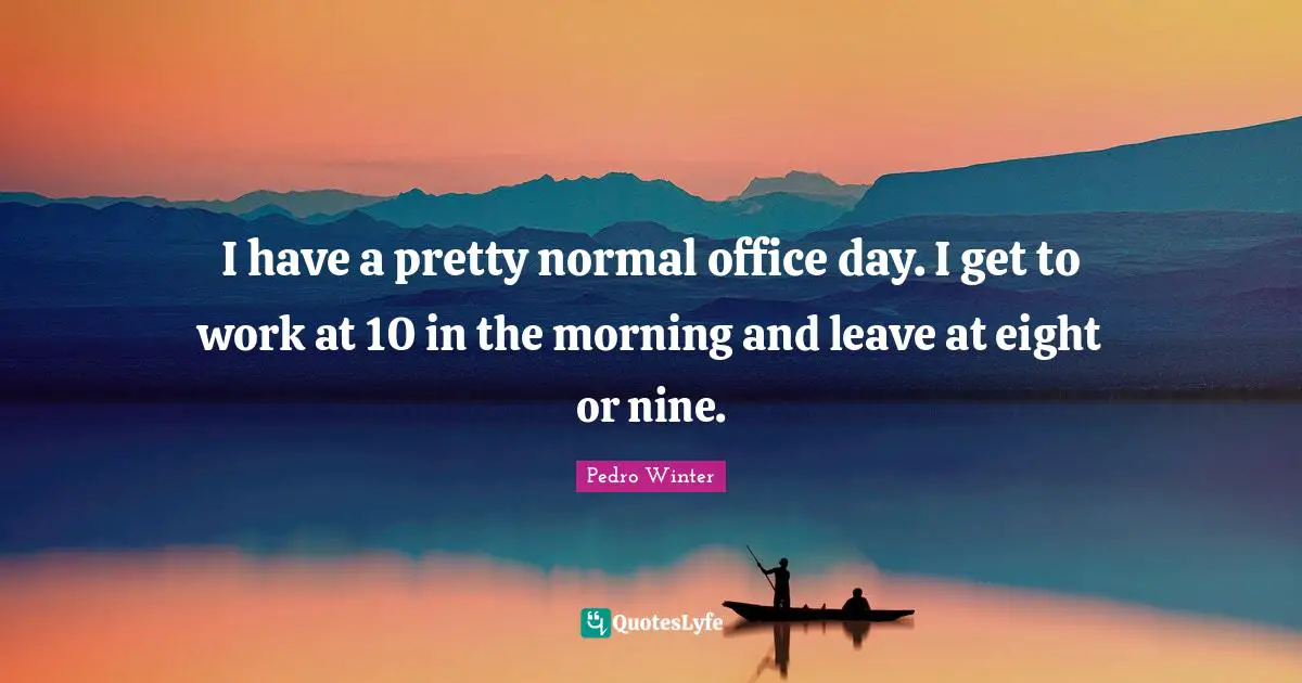 I have a pretty normal office day. I get to work at 10 in the morning and leave at eight or nine.