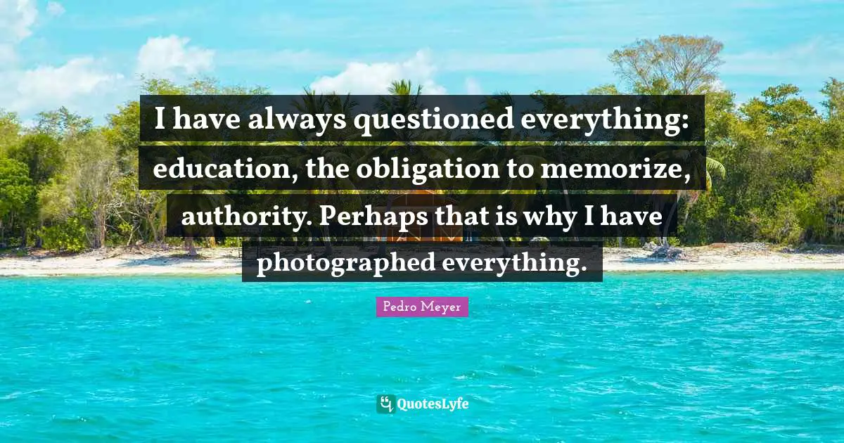 I have always questioned everything: education, the obligation to memorize, authority. Perhaps that is why I have photographed everything.