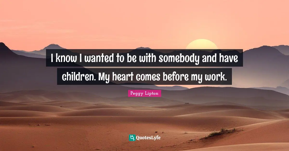 I know I wanted to be with somebody and have children. My heart comes before my work.