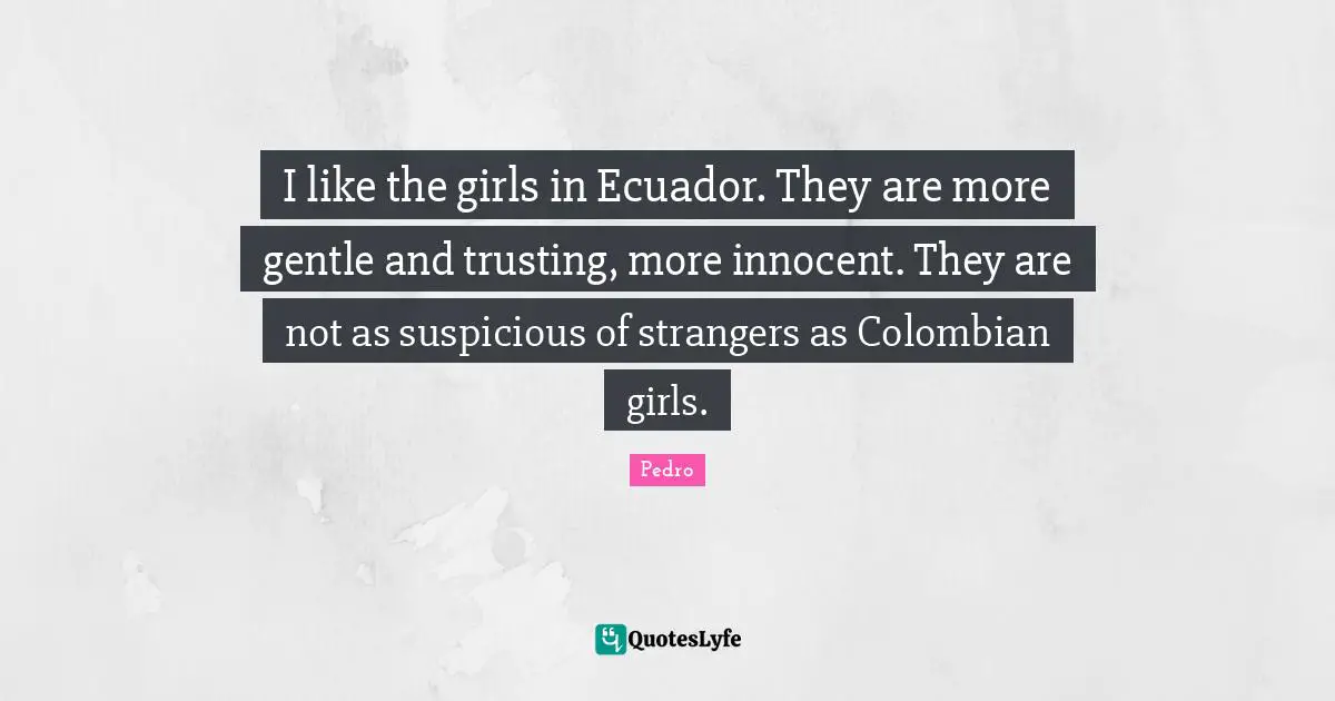 I like the girls in Ecuador. They are more gentle and trusting, more innocent. They are not as suspicious of strangers as Colombian girls.
