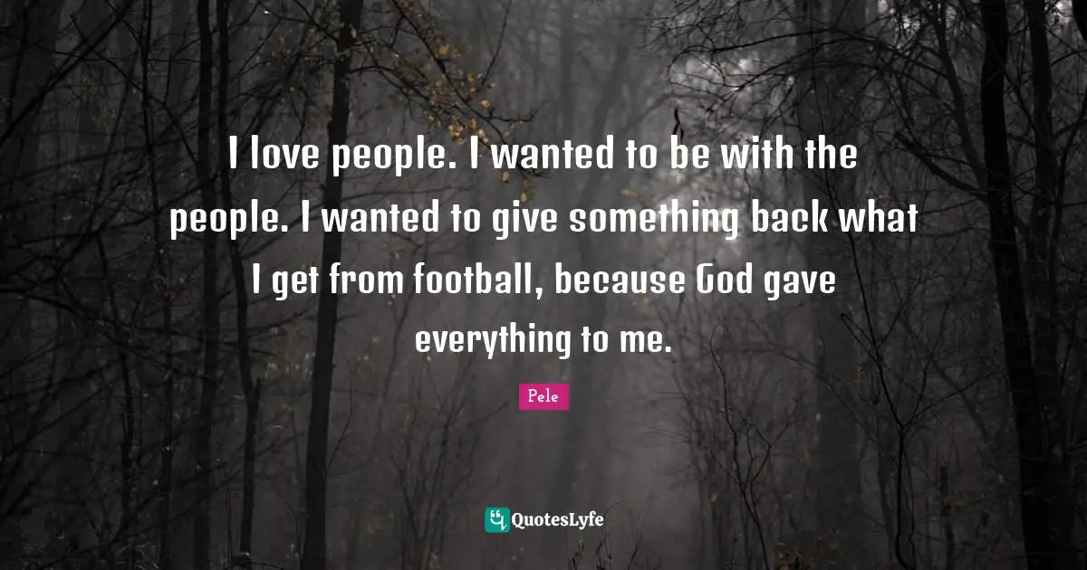 Pele Quotes: "I love people. I wanted to be with the people. I wanted to give something back what I get from football, because God gave everything to me."