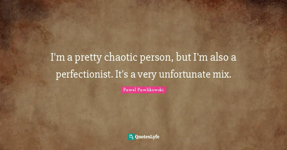 I'm a pretty chaotic person, but I'm also a perfectionist. It's a very unfortunate mix.