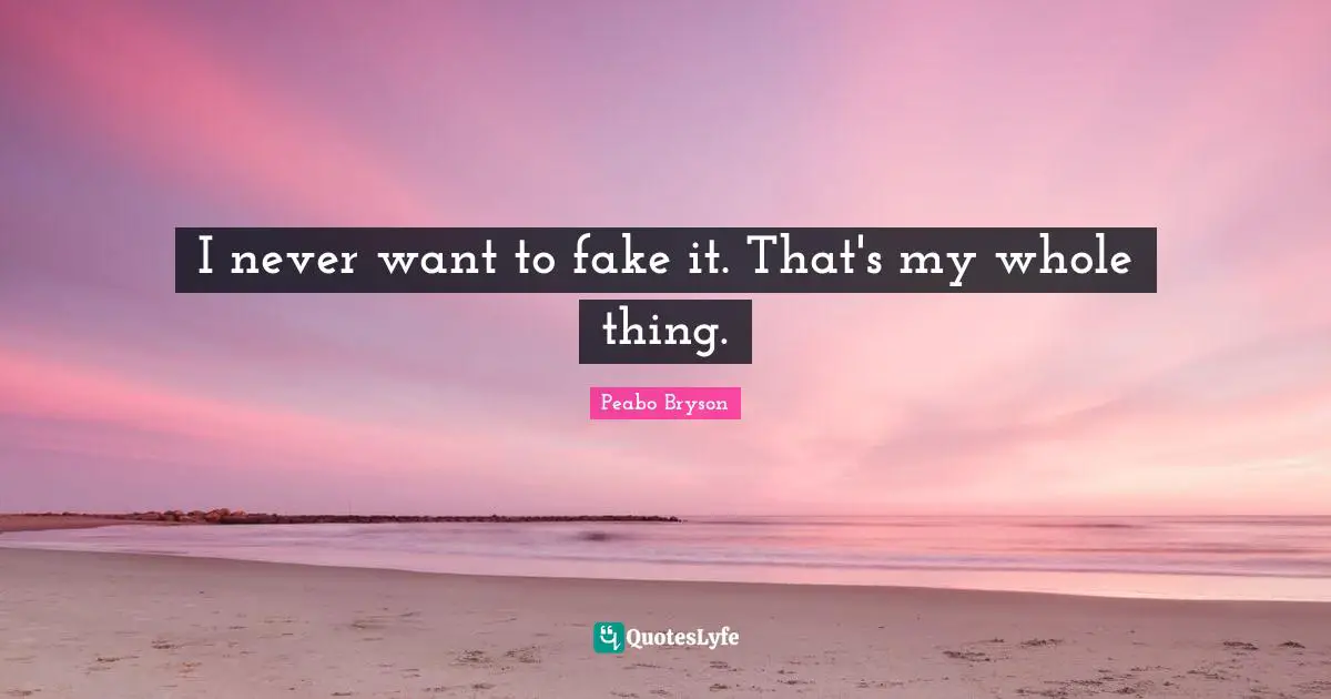 I never want to fake it. That's my whole thing.