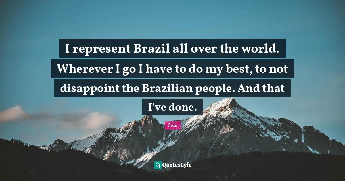 Pele Quotes: "I represent Brazil all over the world. Wherever I go I have to do my best, to not disappoint the Brazilian people. And that I've done."