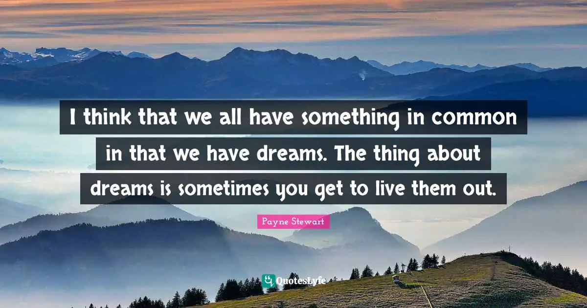 I think that we all have something in common in that we have dreams. The thing about dreams is sometimes you get to live them out.