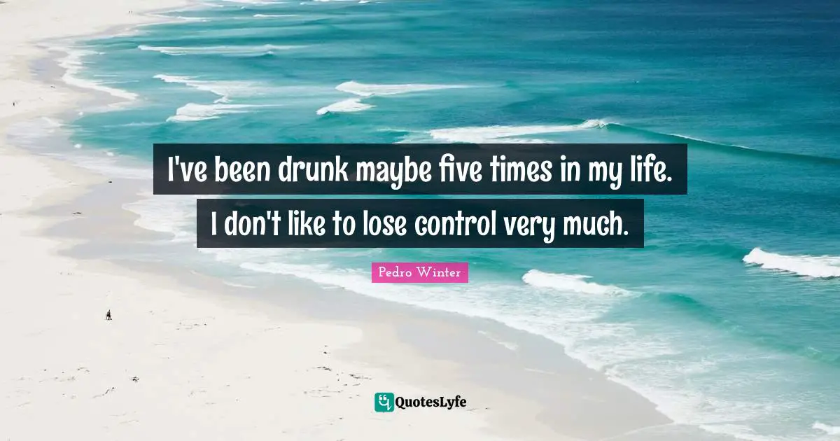 I've been drunk maybe five times in my life. I don't like to lose control very much.