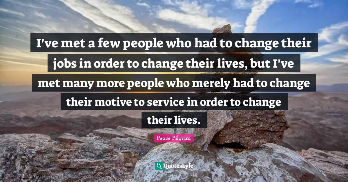 I've met a few people who had to change their jobs in order to change their lives, but I've met many more people who merely had to change their motive to service in order to change their lives.