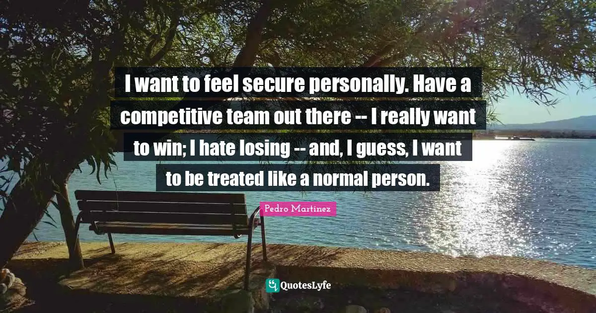 I want to feel secure personally. Have a competitive team out there -- I really want to win; I hate losing -- and, I guess, I want to be treated like a normal person.