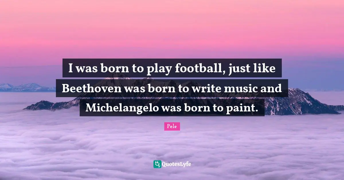 Pele Quotes: "I was born to play football, just like Beethoven was born to write music and Michelangelo was born to paint."