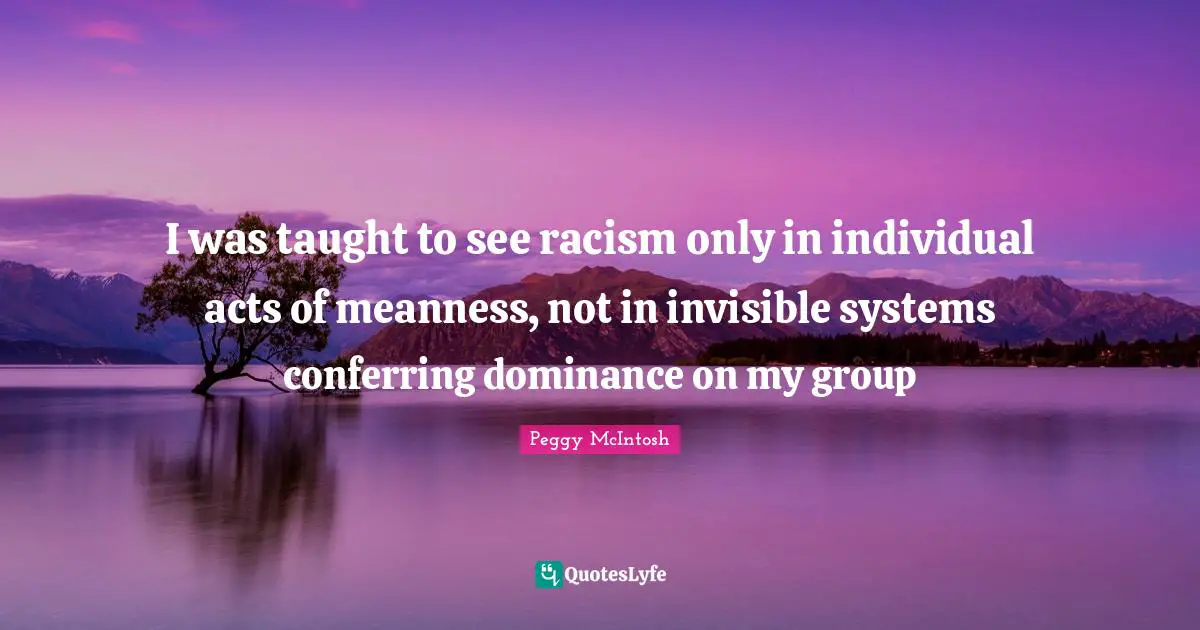 Peggy McIntosh Quotes: "I was taught to see racism only in individual acts of meanness, not in invisible systems conferring dominance on my group"