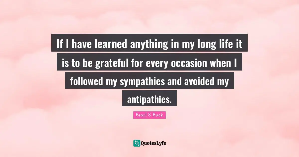 If I have learned anything in my long life it is to be grateful for every occasion when I followed my sympathies and avoided my antipathies.