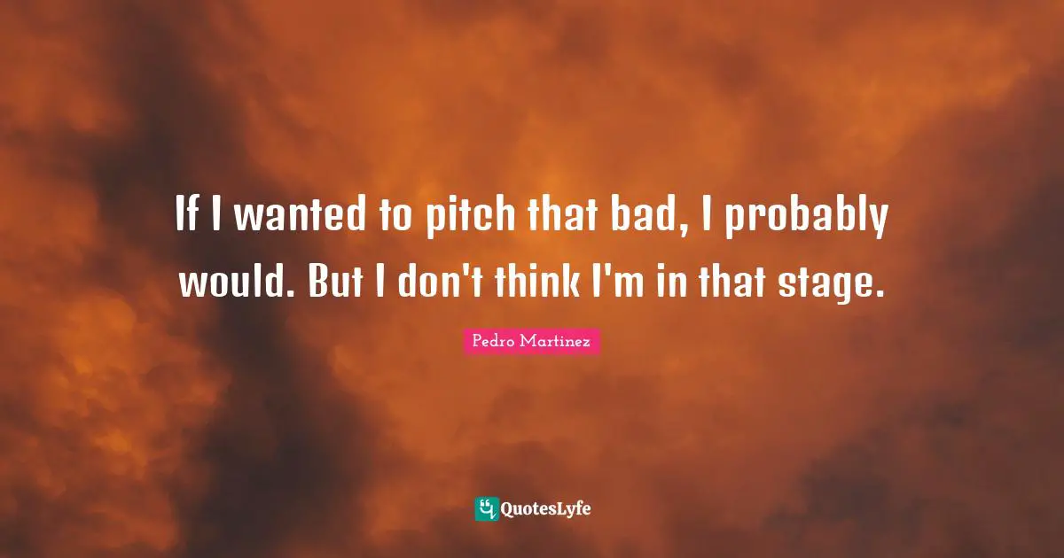 If I wanted to pitch that bad, I probably would. But I don't think I'm in that stage.