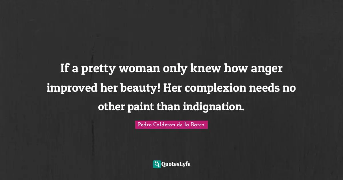 Pedro Calderon De La Barca Quotes: "If a pretty woman only knew how anger improved her beauty! Her complexion needs no other paint than indignation."